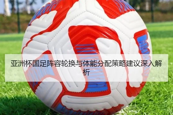亚洲杯国足阵容轮换与体能分配策略建议深入解析