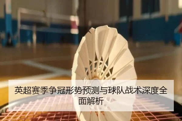 英超赛季争冠形势预测与球队战术深度全面解析